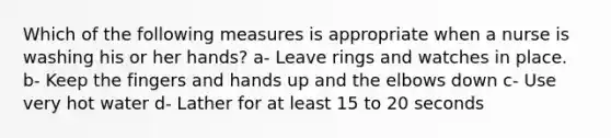 Which of the following measures is appropriate when a nurse is washing his or her hands? a- Leave rings and watches in place. b- Keep the fingers and hands up and the elbows down c- Use very hot water d- Lather for at least 15 to 20 seconds