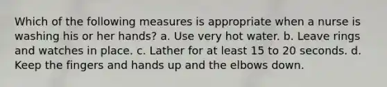 Which of the following measures is appropriate when a nurse is washing his or her hands? a. Use very hot water. b. Leave rings and watches in place. c. Lather for at least 15 to 20 seconds. d. Keep the fingers and hands up and the elbows down.