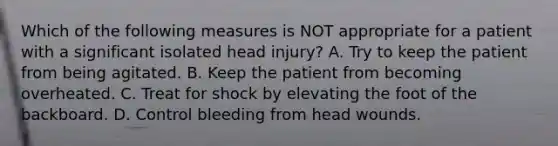 Which of the following measures is NOT appropriate for a patient with a significant isolated head​ injury? A. Try to keep the patient from being agitated. B. Keep the patient from becoming overheated. C. Treat for shock by elevating the foot of the backboard. D. Control bleeding from head wounds.