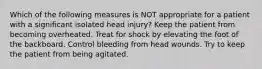 Which of the following measures is NOT appropriate for a patient with a significant isolated head injury? Keep the patient from becoming overheated. Treat for shock by elevating the foot of the backboard. Control bleeding from head wounds. Try to keep the patient from being agitated.