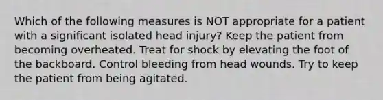 Which of the following measures is NOT appropriate for a patient with a significant isolated head injury? Keep the patient from becoming overheated. Treat for shock by elevating the foot of the backboard. Control bleeding from head wounds. Try to keep the patient from being agitated.