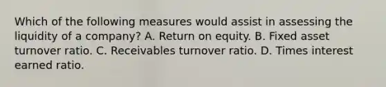 Which of the following measures would assist in assessing the liquidity of a company? A. Return on equity. B. Fixed asset turnover ratio. C. Receivables turnover ratio. D. Times interest earned ratio.