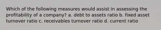 Which of the following measures would assist in assessing the profitability of a company? a. debt to assets ratio b. fixed asset turnover ratio c. receivables turnover ratio d. current ratio