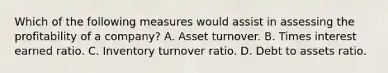 Which of the following measures would assist in assessing the profitability of a company? A. Asset turnover. B. Times interest earned ratio. C. Inventory turnover ratio. D. Debt to assets ratio.