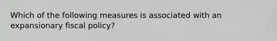 Which of the following measures is associated with an expansionary fiscal policy?