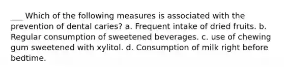 ___ Which of the following measures is associated with the prevention of dental caries? a. Frequent intake of dried fruits. b. Regular consumption of sweetened beverages. c. use of chewing gum sweetened with xylitol. d. Consumption of milk right before bedtime.