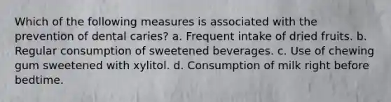 Which of the following measures is associated with the prevention of dental caries? a. Frequent intake of dried fruits. b. Regular consumption of sweetened beverages. c. Use of chewing gum sweetened with xylitol. d. Consumption of milk right before bedtime.