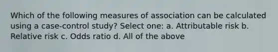 Which of the following measures of association can be calculated using a case-control study? Select one: a. Attributable risk b. Relative risk c. Odds ratio d. All of the above