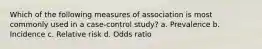 Which of the following measures of association is most commonly used in a case-control study? a. Prevalence b. Incidence c. Relative risk d. Odds ratio