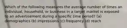 Which of the following measures the average number of times an individual, household, or business in a target market is exposed to an advertisement during a specific time period? (a) demographics (b) impressions (c) frequency (d) reach