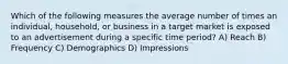 Which of the following measures the average number of times an individual, household, or business in a target market is exposed to an advertisement during a specific time period? A) Reach B) Frequency C) Demographics D) Impressions