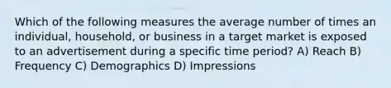 Which of the following measures the average number of times an individual, household, or business in a target market is exposed to an advertisement during a specific time period? A) Reach B) Frequency C) Demographics D) Impressions