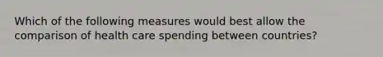 Which of the following measures would best allow the comparison of health care spending between countries?