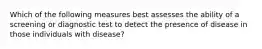 Which of the following measures best assesses the ability of a screening or diagnostic test to detect the presence of disease in those individuals with disease?