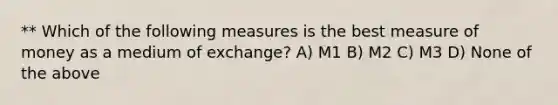 ** Which of the following measures is the best measure of money as a medium of exchange? A) M1 B) M2 C) M3 D) None of the above