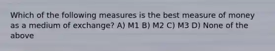 Which of the following measures is the best measure of money as a medium of exchange? A) M1 B) M2 C) M3 D) None of the above