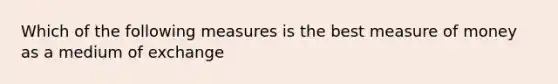 Which of the following measures is the best measure of money as a medium of exchange