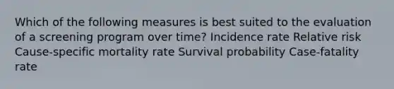 Which of the following measures is best suited to the evaluation of a screening program over time? Incidence rate Relative risk Cause-specific mortality rate Survival probability Case-fatality rate