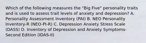 Which of the following measures the "Big Five" personality traits and is used to assess trait levels of anxiety and depression? A. Personality Assessment Inventory (PAI) B. NEO Personality Inventory-R (NEO-PI-R) C. Depression Anxiety Stress Scale (DASS) D. Inventory of Depression and Anxiety Symptoms-Second Edition (IDAS-II)