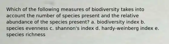 Which of the following measures of biodiversity takes into account the number of species present and the relative abundance of the species present? a. biodiversity index b. species evenness c. shannon's index d. hardy-weinberg index e. species richness