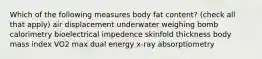 Which of the following measures body fat content? (check all that apply) air displacement underwater weighing bomb calorimetry bioelectrical impedence skinfold thickness body mass index VO2 max dual energy x-ray absorptiometry