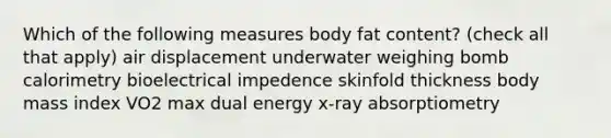 Which of the following measures body fat content? (check all that apply) air displacement underwater weighing bomb calorimetry bioelectrical impedence skinfold thickness body mass index VO2 max dual energy x-ray absorptiometry