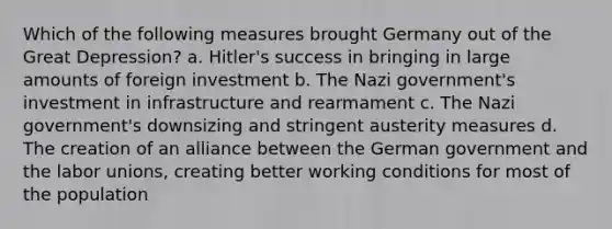 Which of the following measures brought Germany out of the Great Depression? a. Hitler's success in bringing in large amounts of foreign investment b. The Nazi government's investment in infrastructure and rearmament c. The Nazi government's downsizing and stringent austerity measures d. The creation of an alliance between the German government and the labor unions, creating better working conditions for most of the population