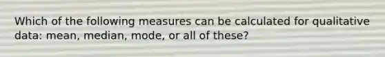 Which of the following measures can be calculated for qualitative data: mean, median, mode, or all of these?