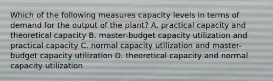 Which of the following measures capacity levels in terms of demand for the output of the​ plant? A. practical capacity and theoretical capacity B. master-budget capacity utilization and practical capacity C. normal capacity utilization and master-budget capacity utilization D. theoretical capacity and normal capacity utilization