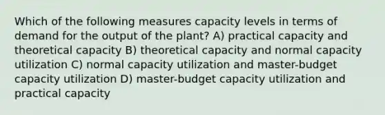 Which of the following measures capacity levels in terms of demand for the output of the plant? A) practical capacity and theoretical capacity B) theoretical capacity and normal capacity utilization C) normal capacity utilization and master-budget capacity utilization D) master-budget capacity utilization and practical capacity