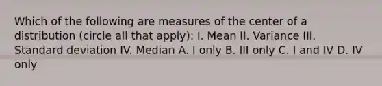 Which of the following are measures of the center of a distribution (circle all that apply): I. Mean II. Variance III. Standard deviation IV. Median A. I only B. III only C. I and IV D. IV only