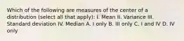 Which of the following are measures of the center of a distribution (select all that apply): I. Mean II. Variance III. Standard deviation IV. Median A. I only B. III only C. I and IV D. IV only