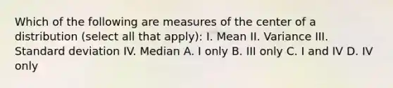 Which of the following are measures of the center of a distribution (select all that apply): I. Mean II. Variance III. Standard deviation IV. Median A. I only B. III only C. I and IV D. IV only