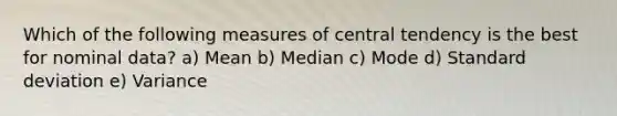 Which of the following measures of central tendency is the best for nominal data? a) Mean b) Median c) Mode d) Standard deviation e) Variance