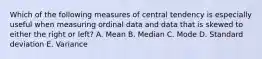 Which of the following measures of central tendency is especially useful when measuring ordinal data and data that is skewed to either the right or left? A. Mean B. Median C. Mode D. Standard deviation E. Variance