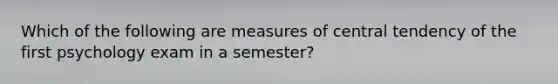 Which of the following are measures of central tendency of the first psychology exam in a semester?