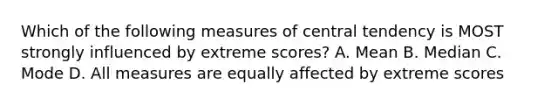 Which of the following measures of central tendency is MOST strongly influenced by extreme scores? A. Mean B. Median C. Mode D. All measures are equally affected by extreme scores