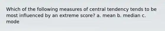 Which of the following measures of central tendency tends to be most influenced by an extreme score? a. mean b. median c. mode