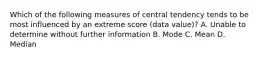 Which of the following measures of central tendency tends to be most influenced by an extreme score (data value)? A. Unable to determine without further information B. Mode C. Mean D. Median