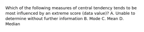 Which of the following measures of central tendency tends to be most influenced by an extreme score (data value)? A. Unable to determine without further information B. Mode C. Mean D. Median