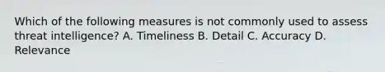 Which of the following measures is not commonly used to assess threat intelligence? A. Timeliness B. Detail C. Accuracy D. Relevance