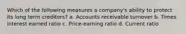 Which of the following measures a company's ability to protect its long term creditors? a. Accounts receivable turnover b. Times interest earned ratio c. Price-earning ratio d. Current ratio