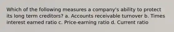 Which of the following measures a company's ability to protect its long term creditors? a. Accounts receivable turnover b. Times interest earned ratio c. Price-earning ratio d. Current ratio