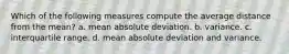 Which of the following measures compute the average distance from the mean? a. mean absolute deviation. b. variance. c. interquartile range. d. mean absolute deviation and variance.