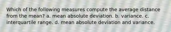 Which of the following measures compute the average distance from the mean? a. mean absolute deviation. b. variance. c. interquartile range. d. mean absolute deviation and variance.