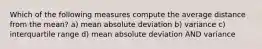 Which of the following measures compute the average distance from the mean? a) mean absolute deviation b) variance c) interquartile range d) mean absolute deviation AND variance