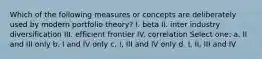 Which of the following measures or concepts are deliberately used by modern portfolio theory? I. beta II. inter industry diversification III. efficient frontier IV. correlation Select one: a. II and III only b. I and IV only c. I, III and IV only d. I, II, III and IV