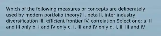 Which of the following measures or concepts are deliberately used by modern portfolio theory? I. beta II. inter industry diversification III. efficient frontier IV. correlation Select one: a. II and III only b. I and IV only c. I, III and IV only d. I, II, III and IV