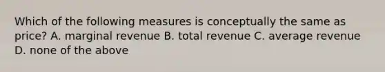 Which of the following measures is conceptually the same as price? A. marginal revenue B. total revenue C. average revenue D. none of the above