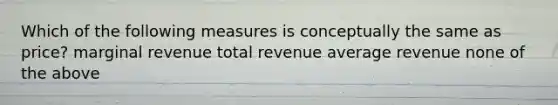 Which of the following measures is conceptually the same as price? marginal revenue total revenue average revenue none of the above